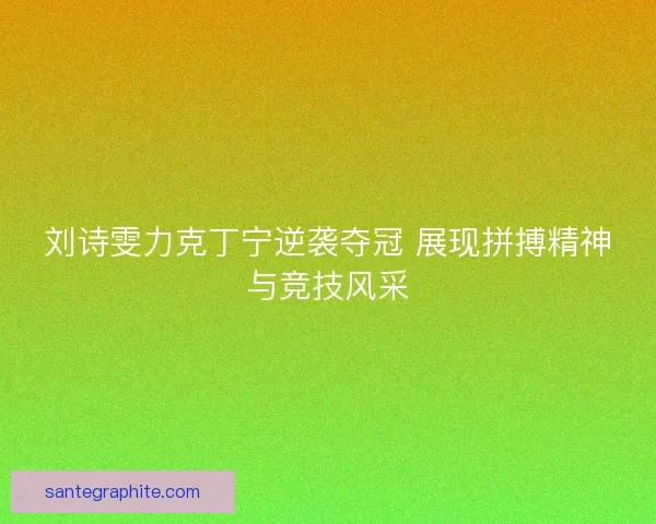 刘诗雯力克丁宁逆袭夺冠 展现拼搏精神与竞技风采