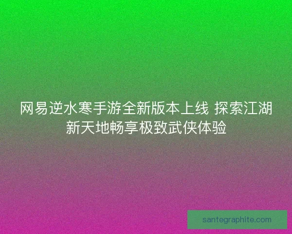 网易逆水寒手游全新版本上线 探索江湖新天地畅享极致武侠体验