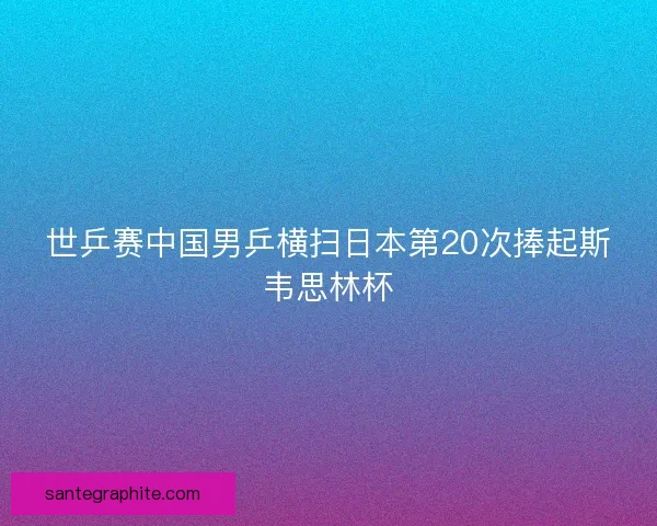 世乒赛中国男乒横扫日本第20次捧起斯韦思林杯