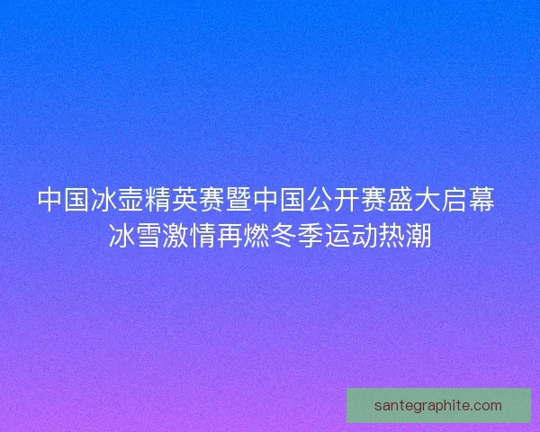 中国冰壶精英赛暨中国公开赛盛大启幕 冰雪激情再燃冬季运动热潮