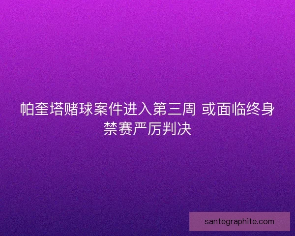 帕奎塔赌球案件进入第三周 或面临终身禁赛严厉判决